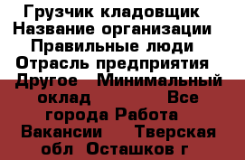 Грузчик-кладовщик › Название организации ­ Правильные люди › Отрасль предприятия ­ Другое › Минимальный оклад ­ 26 000 - Все города Работа » Вакансии   . Тверская обл.,Осташков г.